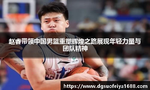 赵睿带领中国男篮重塑辉煌之路展现年轻力量与团队精神